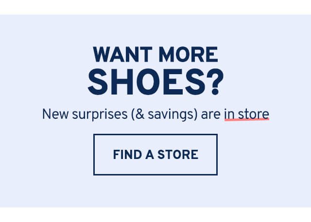 WANT MORE SHOES? New surprises (& savings) are in store. FIND A STORE