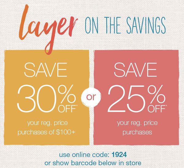 Layer on the savings. Save 30% off* your reg. price purchases of $100+ or save 25% off* your reg. price purchases. Use online code: 1924 or show barcode below in store.