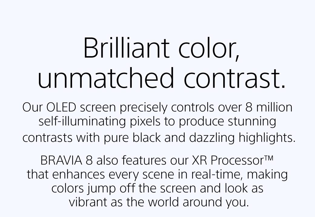 BRilliant color, unmatched contrast | Our OLED screen precisely controls over 8 million self-illuminating pixels to produce stunning contrasts with pure black and dazzling highlights. | BRAVIA 8 also features our XR Processor™ that enhances every scene in real-time, making colors jump off the screen and look as vibrant as the world around you. 