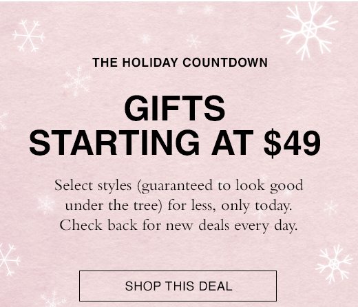 The Holiday Countdown. Gifts Starting at $49. Select styles (guaranteed to look good under the tree) for less, only today. Check back for new deals every day. SHOP THIS DEAL