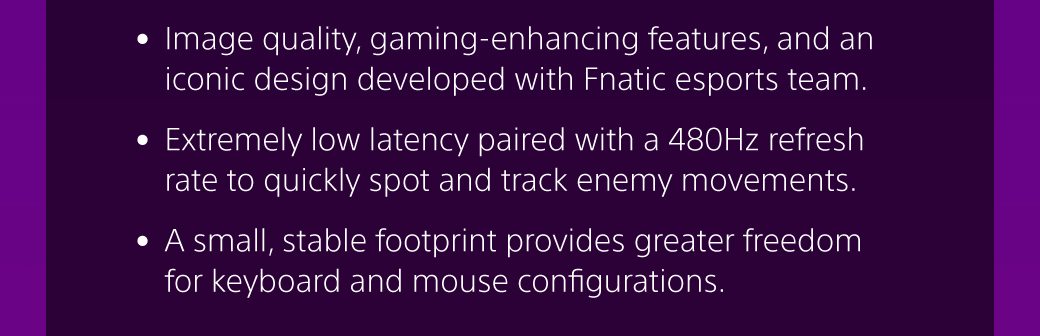 • Image quality, gaming-enhancing features, and an iconic design developed with Fnatic esports team. • Extremely low latency paired with a 480Hz refresh rate to quickly spot and track enemy movements. • A small, stable footprint provides greater freedom for keyboard and mouse configurations.