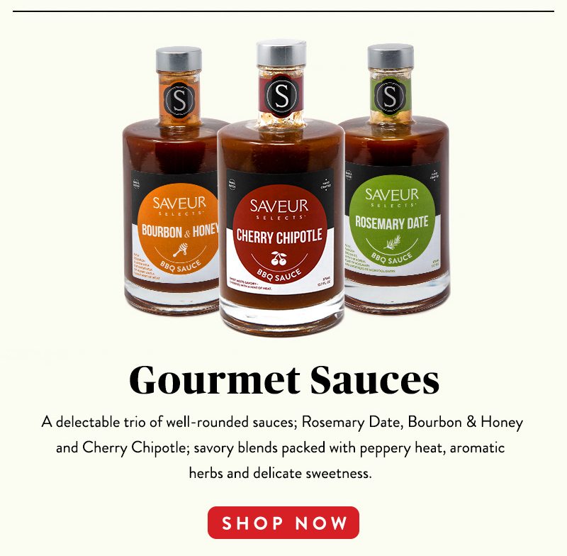 Gourmet Sauces A delectable trio of well-rounded sauces; Rosemary Date, Bourbon & Honey and Cherry Chipotle; savory blends packed with peppery heat, aromatic herbs and delicate sweetness. SHOP NOW