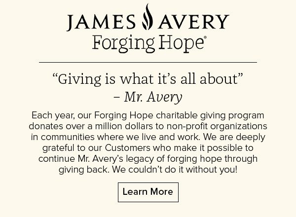 James Avery Forging Hope - “Giving is what it’s all about”– Mr. Avery - Each year, our Forging Hope charitable giving program donates over a million dollars to non-profit organizations in communities where we live and work. We are deeply grateful to our Customers who make it possible to continue Mr. Avery’s legacy of forging hope through giving back. We couldn’t do it without you! Learn More