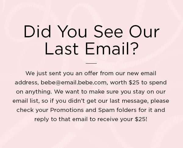 Did You See Our Last Email? We just sent you an offer from our new email address, bebe@email.bebe.com, worth $25 to spend on anything. We want to make sure you stay on our email list, so if you didn't get our last message, please check your Promotions and Spam folders for it and reply to that email to receive your $25!