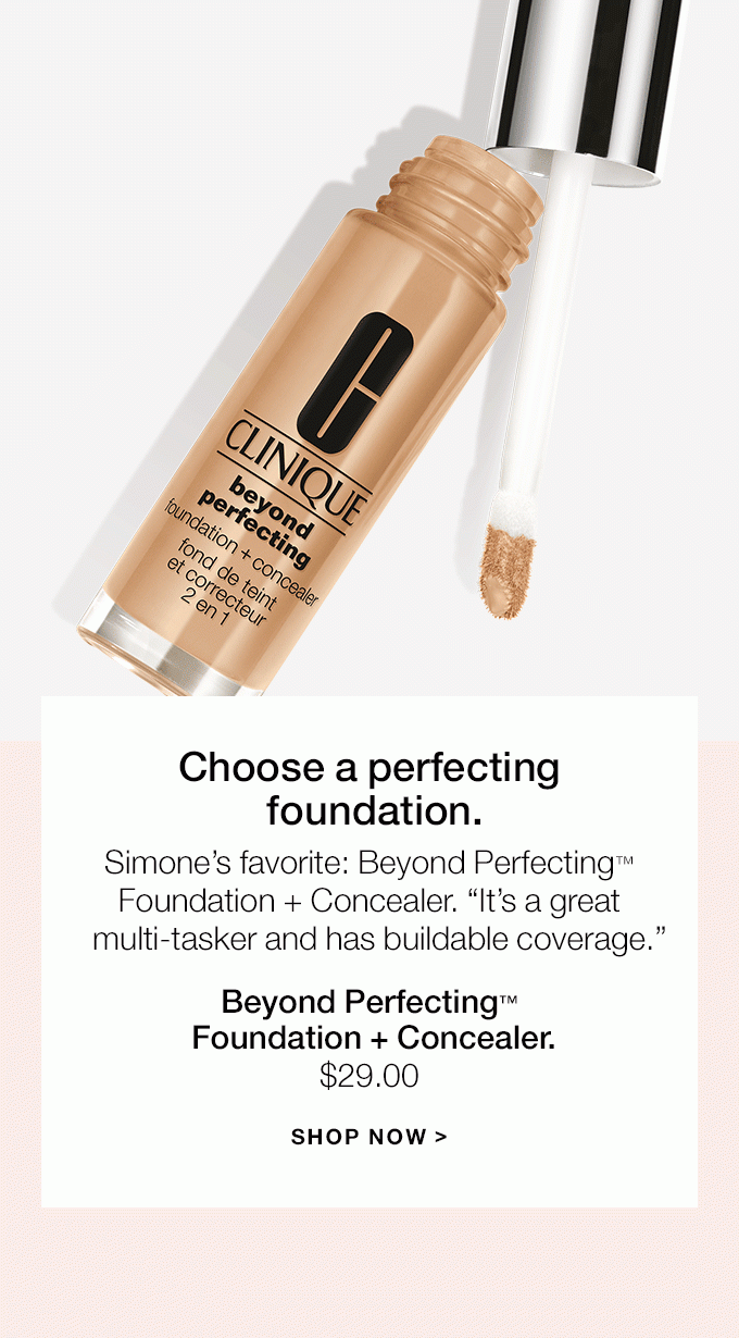 Choose a perfecting foundation.Simone’s favorite: Beyond Perfecting™ Foundation + Concealer. “It’s a great multi-tasker and has buildable coverage.”Beyond Perfecting™ Foundation + Concealer.$29.00SHOP NOW >