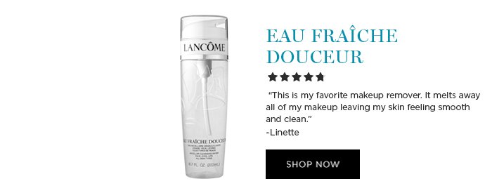 EAU FRAÎCHE DOUCEUR 'This is my favorite makeup remover. It melts away all of my makeup leaving my skin feeling smooth and clean.' -Linette SHOP NOW