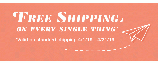 Free shipping on every single thing*. *Valid on standard shipping 4/1/19 - 4/21/19.