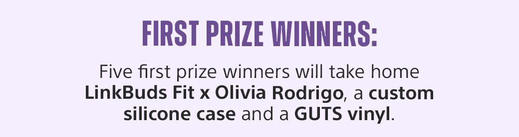 First Prize Winners: Five first prize winners will take home LinkBuds Fit x Olivia Rodrigo, a custom silicone case and a GUTS vinyl.