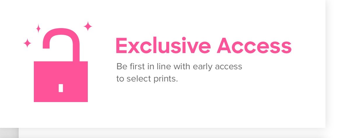 Exclusive Access | Be first in line with early access to select prints.