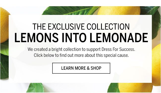 The Exclusive Collection Lemons Into Lemonade We created a bright collection to support Dress For Success. Click below to find out more about this special cause. Learn More & Shop