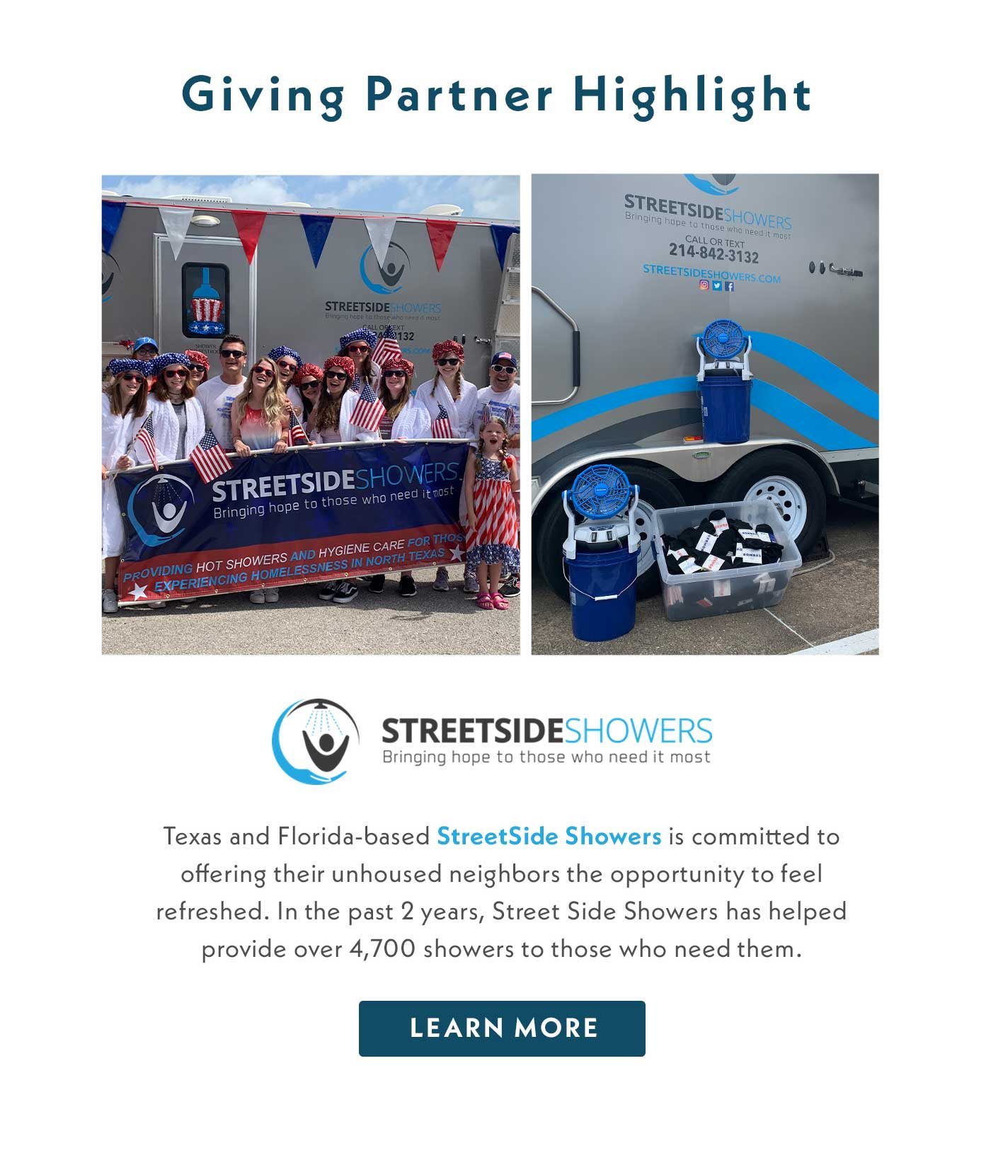 Giving Partner Highlight | Texas and Florida based StreetSide Showers is committed to offering their unhoused neighbors the opportunity to feel refreshed. In the past 2 years, Street Side Showers has helped provide over 4,700 showers to those who need them. Learn More.