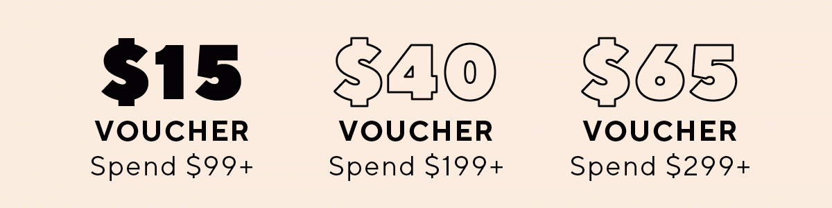 $15 gift voucher* Spend $99+ | $40 voucher* Spend $199+ | $65 voucher* Spend $299+ 