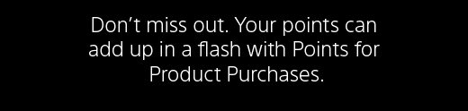 Don’t miss out. Your points can add up in a flash with Points for Product Purchases. 