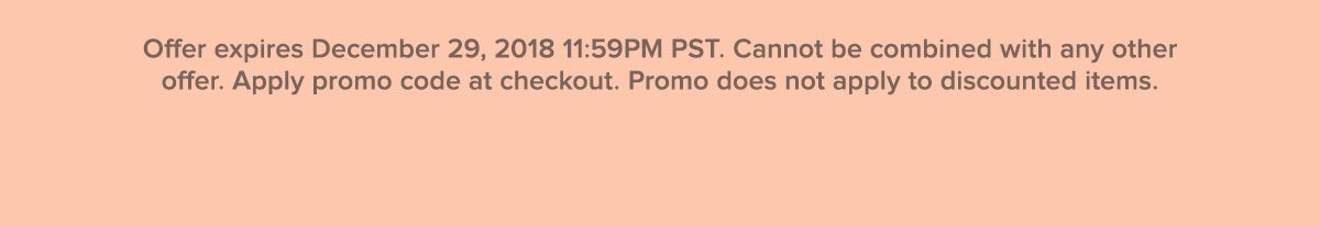 Offer expires December 29, 2018 11:59PM PST. Cannot be combined with any other offer. Apply promo code at checkout. Promo does not apply to discounted items.