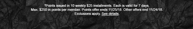 †Points issued in 10 weekly $25 installments. Each is valid for 7 days. Max. $250 in points per member. Points offer ends 11/25/18. Other offers end 11/24/18. Exclusions apply. See details.