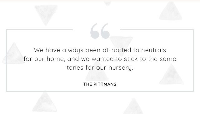 "WE HAVE ALWAYS BEEN ATTRACTED TO NEUTRALS FOR OUR HOME, AND WE WANTED TO STICK TO THE SAME TONES FOR OUR NURSERY. "