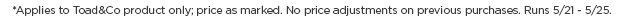 Applies to Toad&Co Product Only. Price as Marked. No Price adjustments on previous purchases. Runs through 5/25.
