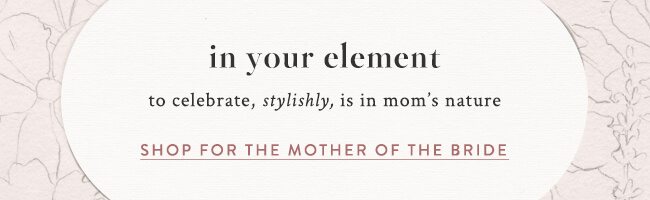 in your element,to celebrate, stylishly, is in mom’s nature. shop for the mother of the bride >