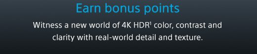 Earn bonus points | Witness a new world of 4K HDR(1) color, contrast and clarity with real-world detail and texture.