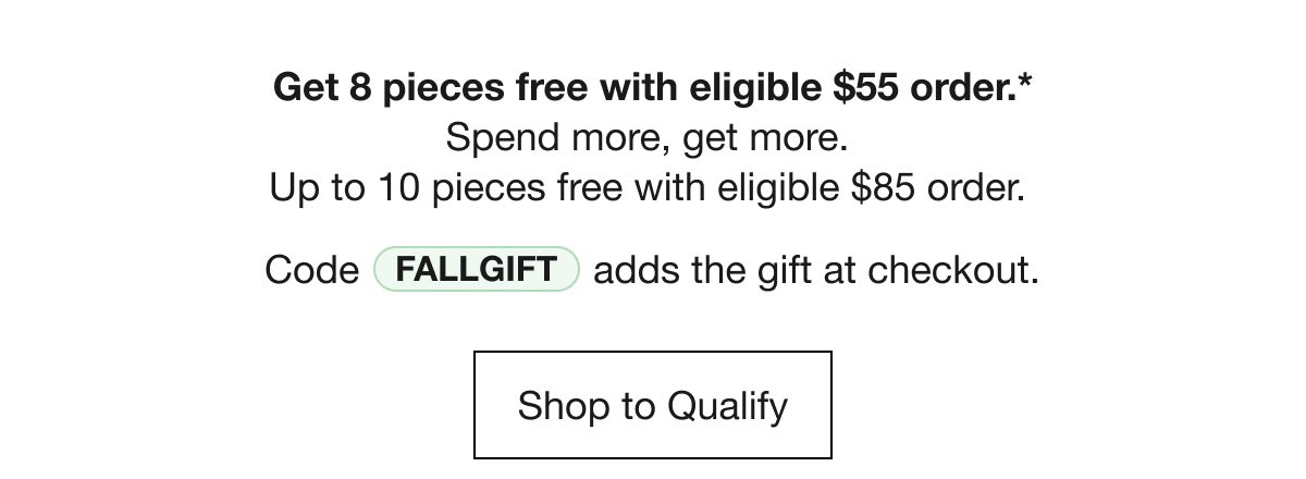 Get 8 pieces free with eligible $55 order.* Spend more, get more. Up to 10 pieces free with eligible $85 order. Code FALLGIFT adds the gift at checkout. Shop to Qualify