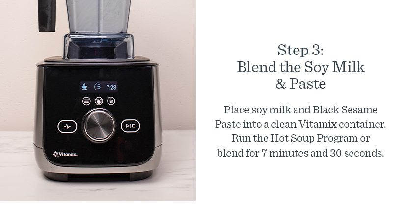 Step3: Blend the Soy Milk & Paste Place soy milk and Black Sesame Paste into a clean Vitamix Container. Run the Hot Soup Program or blend for 7 minutes and 30 seconds. 