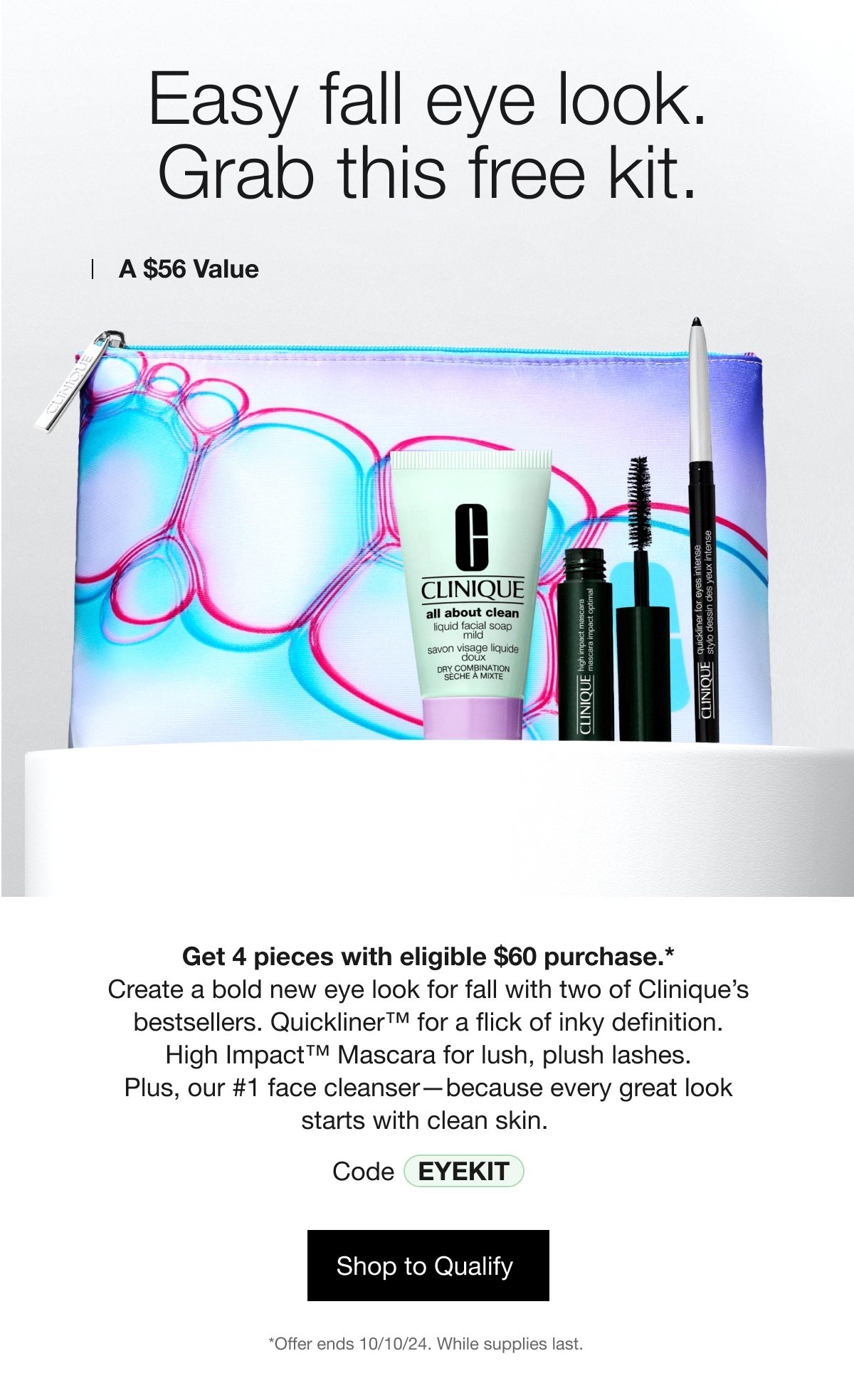 Easy fall eye look. Grab this free kit. | A $56 Value | Get 4 pieces with eligible $60 purchase.* Create a bold new eye look for fall with two of Clinique’s bestsellers. Quickliner™ for a flick of inky definition. High Impact™ Mascara for lush, plush lashes. Plus, our #1 face cleanser—because every great look starts with clean skin. | Code EYEKIT | Shop to Qualify | *Offer ends 10/10/24. While supplies last. 