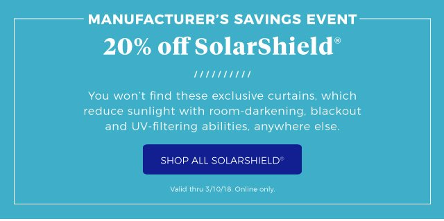 Manufacturer’s savings event 20% off SolarShield® | You won’t find these exclusive curtains, which reduce sunlight with room-darkening, blackout and UV-filtering abilities, anywhere else. | Shop All SolarShield® | Valid thru 3/10/18. Online only.