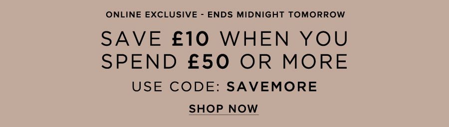 Save £10 when you spend £50 or more* USE CODE: SAVEMORE Online Exclusive *T&Cs apply