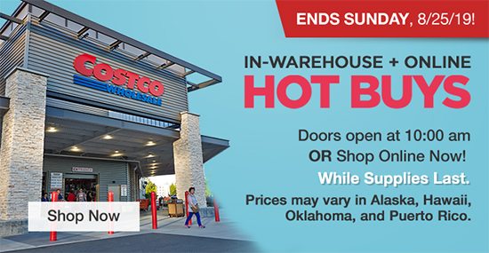 Ends Sunday, 8/25/19! In-Warehouse + Online Hot Buys! Doors open at 10:00 am OR Shop Online Now! While Supplies Last. Prices may vary in Alaska, Hawaii and Puerto Rico