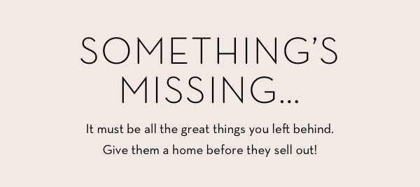 Something's Missing... It must be all the great things you left behind. Give them a home before they sell out!