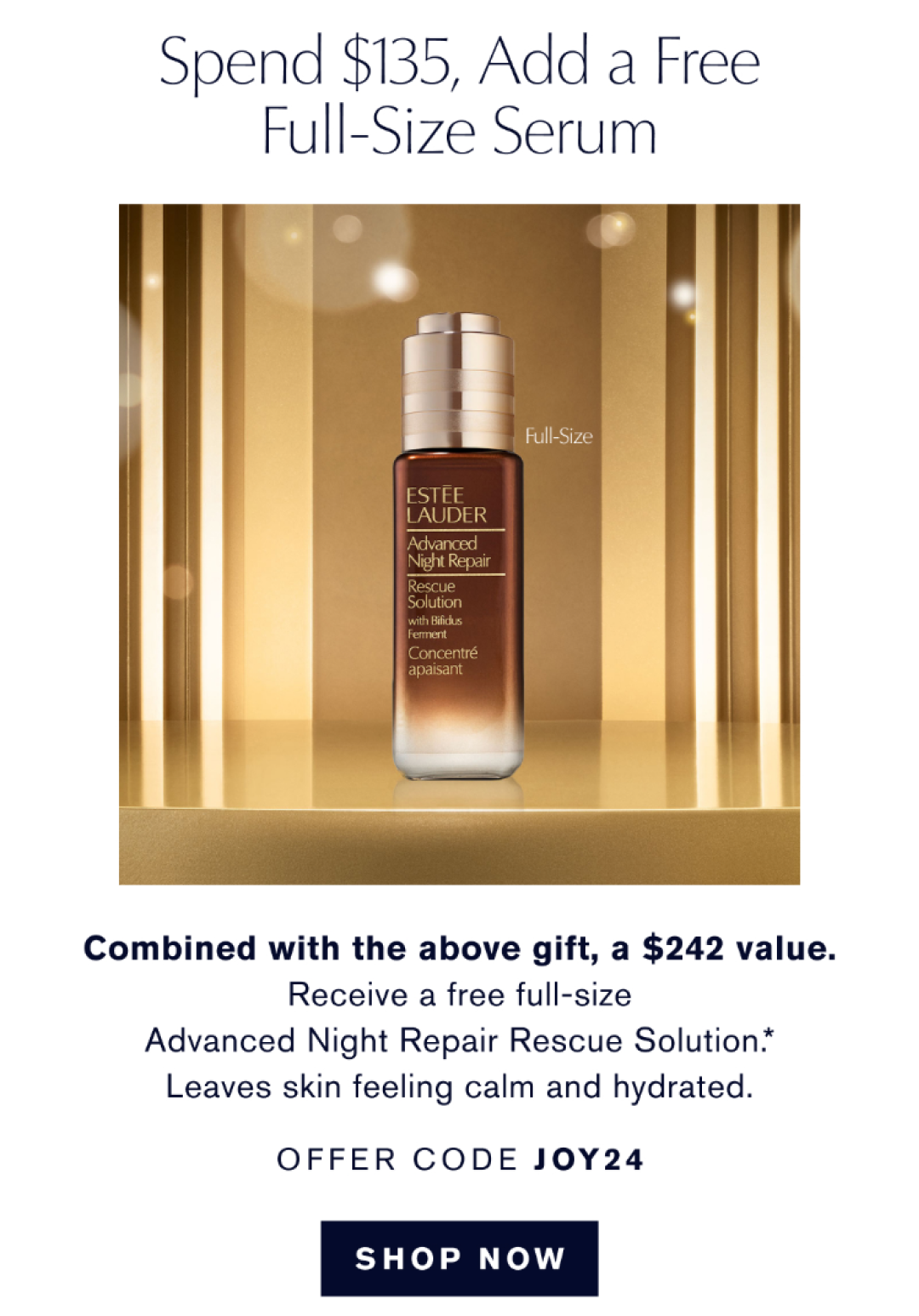 spend $135, Add a Free Full-Size Serum | Comb ined with the above gift, a @242 value. Receive a free full-size Advanced Night Repair Rescue Soluction*. Leaves skin feeling calm and hydrated. OFFER CODE JOY24. SHOW NOW.