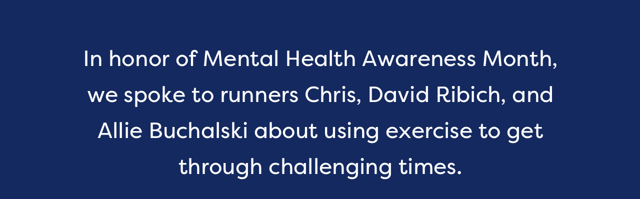 In honor of Mental Health Awareness Month, we spoke to runners Chris, David Ribich, and Allie Buchalski about using exercise to get through challenging times.
