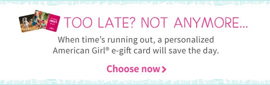 TOO LATE? NOT ANYMORE... When time’s running out, a personalized American Girl® e-gift card will save the day. Choose now