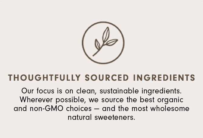 Thoughtfully Sourced Ingredients - Our focus is on clean, sustainable ingredients. Wherever possible, we source the best organic and non-GMO choices — and the most wholesome natural sweeteners.