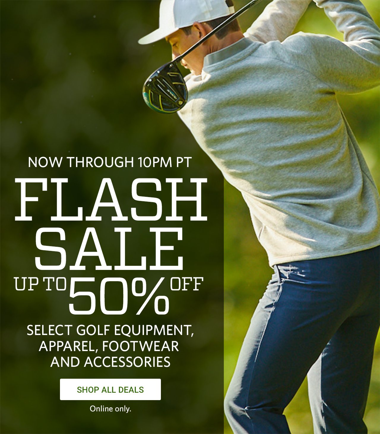Now Through 10PM PT, Flash Sale, Up To 50% Off Select Golf Equipment, Apparel, Footwear and Accessories. Shop All Deals. Online Only.