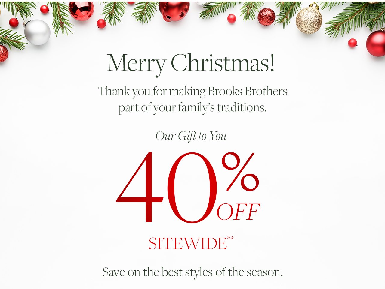 Merry Christmas! Thank you for making Brooks Brothers part of your family's traditions. Our Gift to You. 40% Off Sitewide**. Save on the best styles of the season.