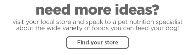 Need more ideas? visit your local store and speak to a pet nutrition specialist about the wide variety of foods you can feed your dog! Find your store >