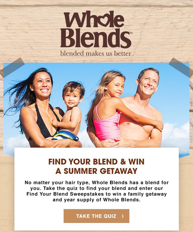 Whole Blends™ - blended makes us better - FIND YOUR BLEND & WIN A SUMMER GETAWAY - No matter your hair type, Whole Blends has a blend for you. Take the quiz to find your blend and enter our Find Your Blend Sweepstakes to win a family getaway and year supply of Whole Blends. - TAKE THE QUIZ >