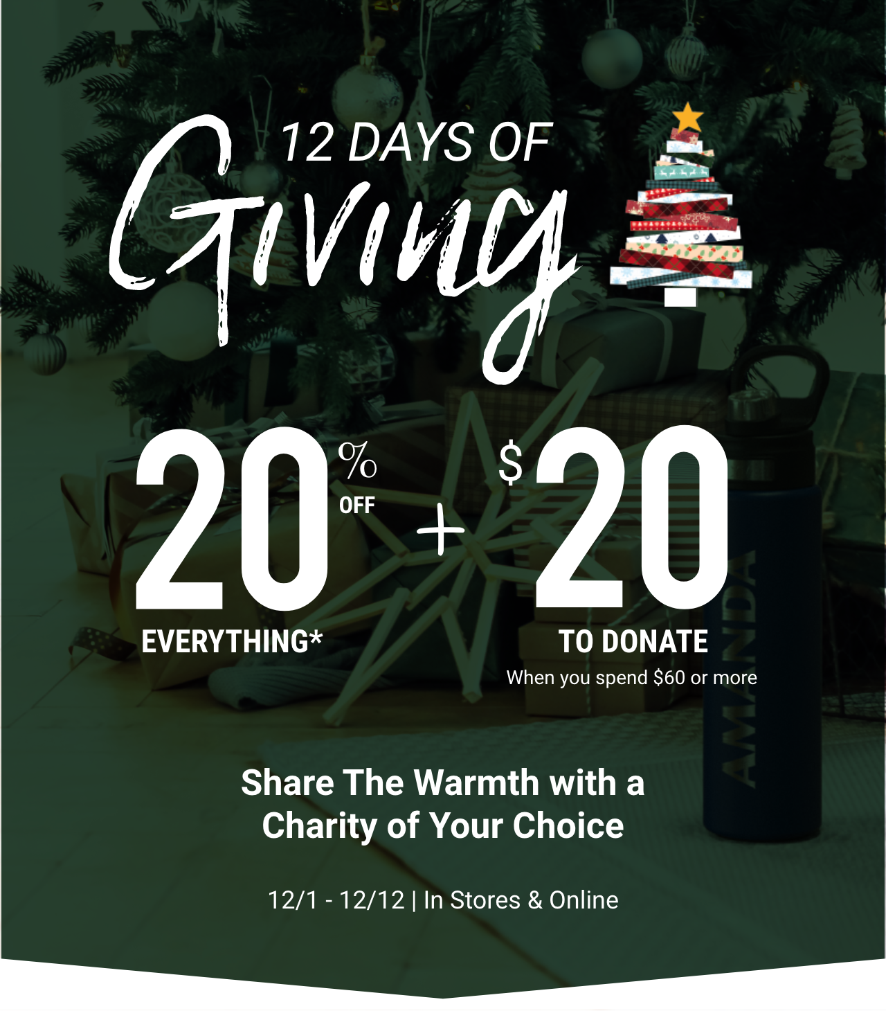 12 Days of Giving. 20% off everything plus $20 to donate when you spend $60 or more. Share the warmth with a charity of your choice from 12/1 to 12/12 in stores and online.