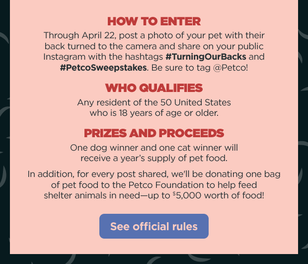 How to enter: Through April 22, post a photo of your pet with their back turned to the camera and share on your public Instagram with the hashtags #TurningOurBacks and #PetcoSweepstakes. Be sure to tag @Petco! Who Qualifies: Any resident of the 50 United States who is 18 years of age or older. PRIZES AND PROCEEDS: One dog winner and one cat winner will receive a year’s supply of pet food. In addition, for every post shared, we'll be donating one bag of pet food to the Petco Foundation to help feed shelter animals in need—up to $5,000 worth of food! See official rules.