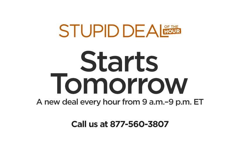 Stupid Deal of the Hour. Starts Tomorrow. A new deal every hour from 9 a.m.- 9 p.m. ET. Call us at 877-560-3807