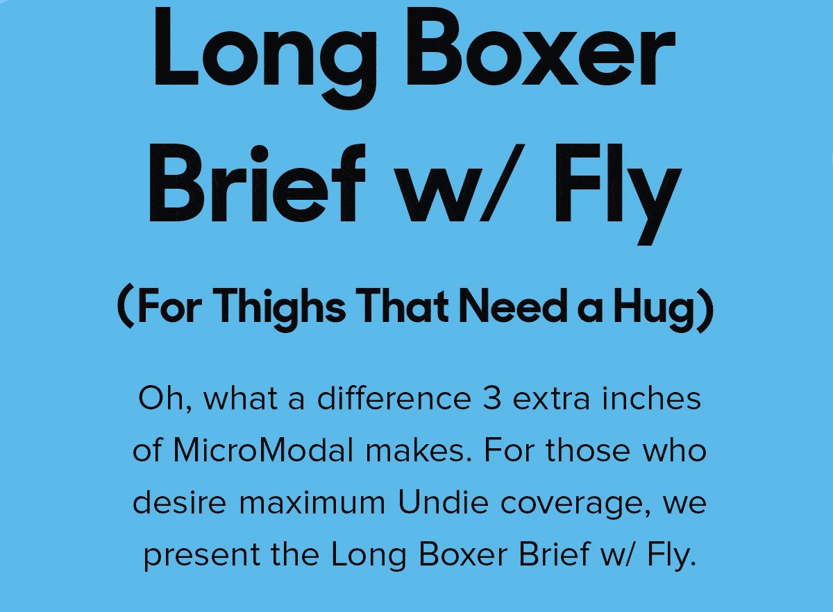 Oh, what a difference 3 extra inches of MicroModal makes. For those who desire maximum Undie coverage, we present the Long Boxer Brief w/ Fly. 