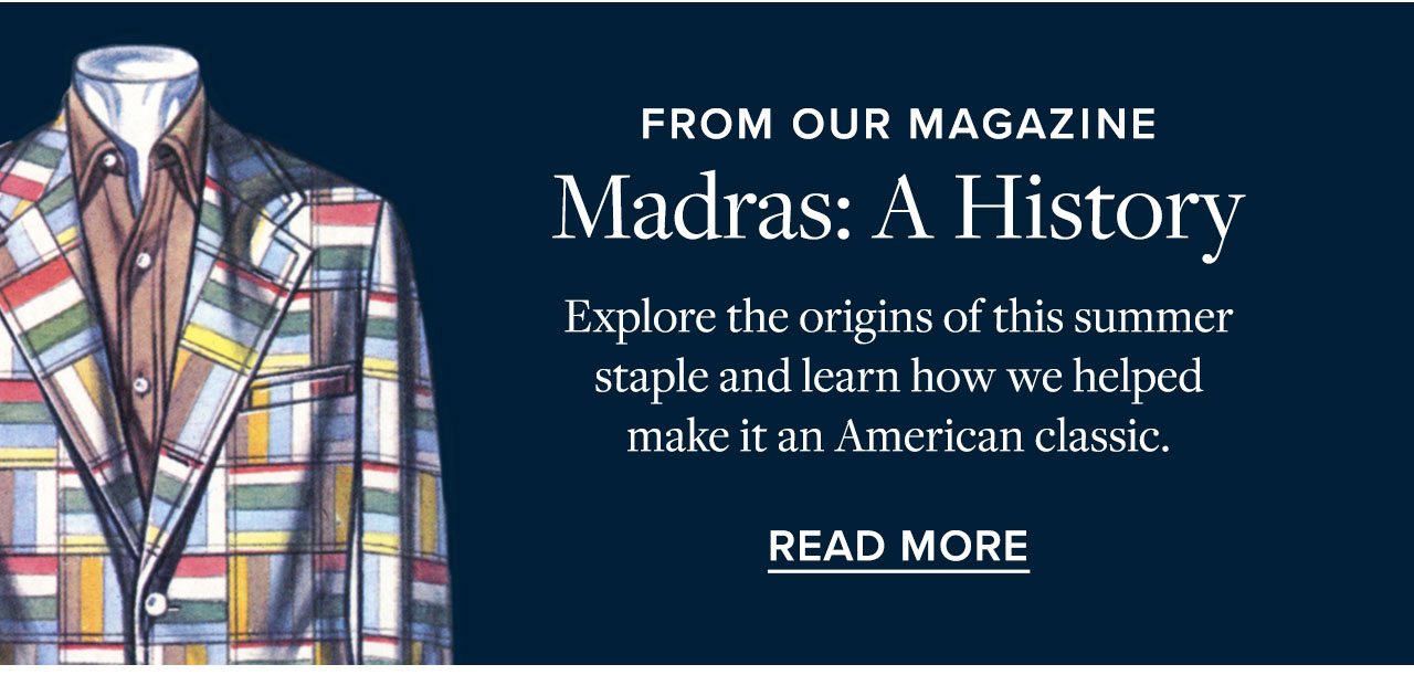 From Our Magazine Madras: A History Explore the origins of this summer staple and learn how we helped make it an American classic. Read More