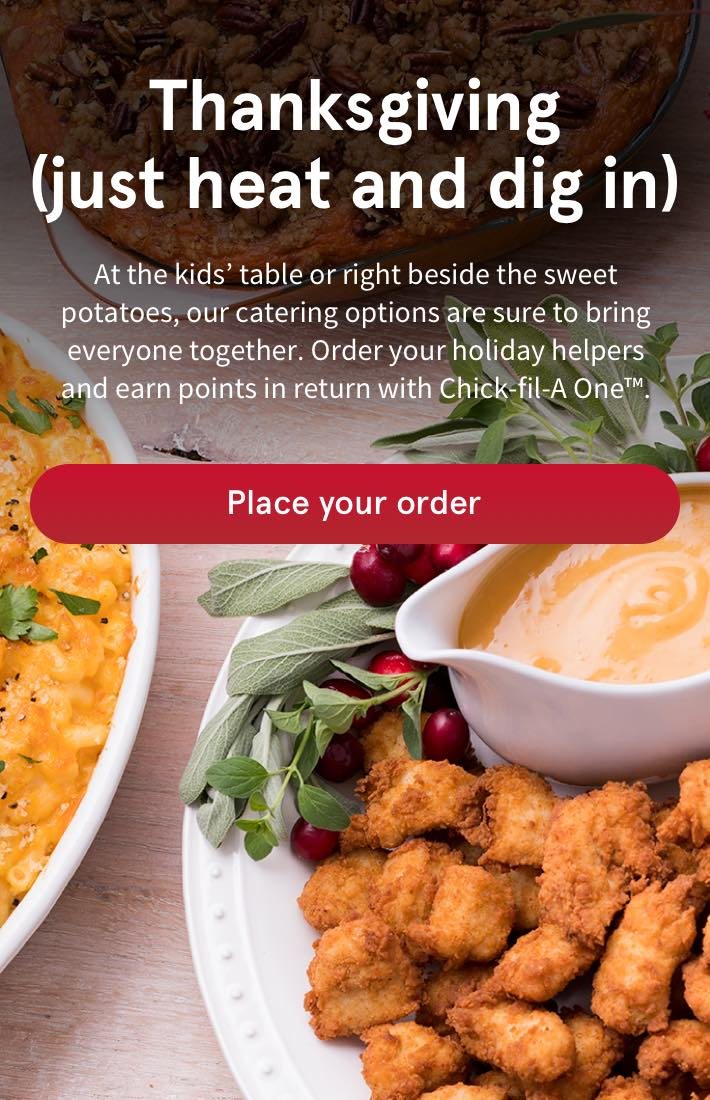 Thanksgiving (just heat and dig in) - At the kids’ table or right beside the sweet potatoes, our catering options are sure to bring everyone together. Order your holiday helpers and earn points in return with Chick-fil-A One™. | Place a new order |