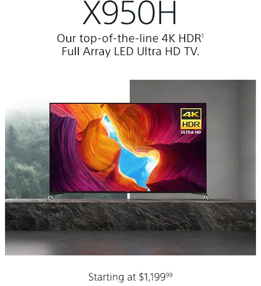 X950H | Our top-of-the-line 4K HDR(1) Full Array LED Ultra HD TV. | Turn on images to witness its beauty | Starting at $1,199.99