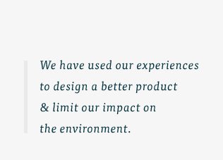 We have used our experiences to design a better product & limit our impact on the environment.
