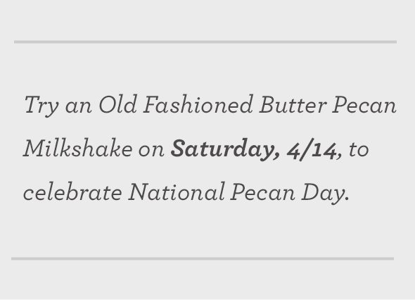 Try an Old Fashioned Butter Pecan Milkshake on Saturday, 4/14, to celebrate National Pecan Day. 