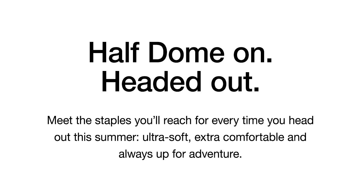 Half Dome on. Headed out. Meet the staples you’ll reach for every time you head out this summer: ultra-soft, extra comfortable and always up for adventure.