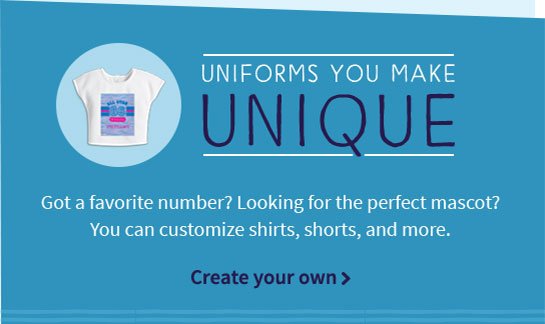 UNIFORMS YOU MAKE UNIQUE Got a favorite number? Looking for the perfect mascot? You can customize shirts, shorts, and more. Create your own>