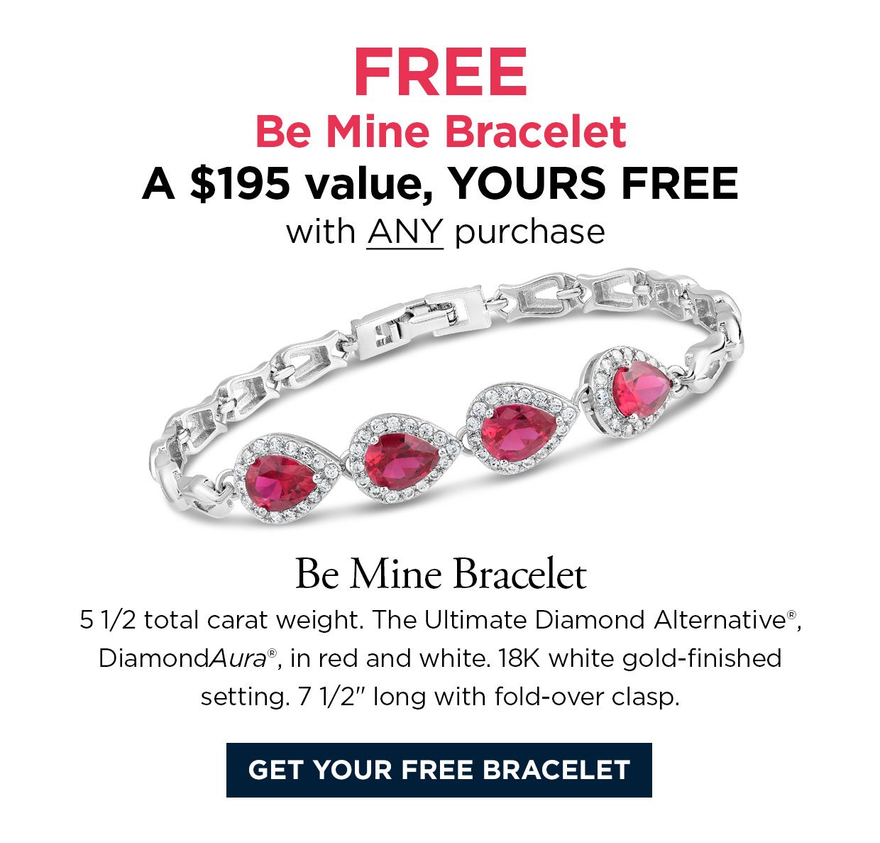 FREE Be Mine Bracelet. A $195 value, YOURS FREE with ANY purchase. Be Mine Bracelet 5 1/2 total carat weight. The Ultimate Diamond Alternative®, DiamondAura®, in red and white. 18K white gold-finished setting. 7 1/2 inches long with fold-over clasp. Get your free bracelet link.